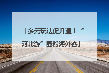 多元玩法促升温！“河北游”圈粉海外客